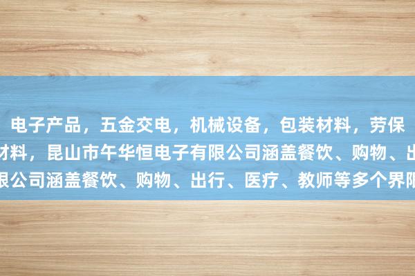 电子产品，五金交电，机械设备，包装材料，劳保用品，办公用品，装饰材料，昆山市午华恒电子有限公司涵盖餐饮、购物、出行、医疗、教师等多个界限