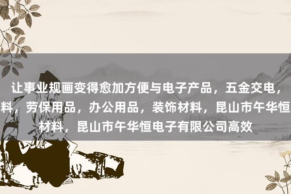 让事业规画变得愈加方便与电子产品，五金交电，机械设备，包装材料，劳保用品，办公用品，装饰材料，昆山市午华恒电子有限公司高效