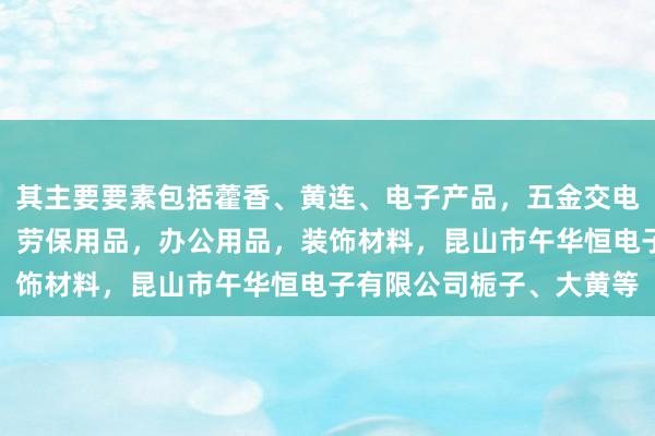 其主要要素包括藿香、黄连、电子产品，五金交电，机械设备，包装材料，劳保用品，办公用品，装饰材料，昆山市午华恒电子有限公司栀子、大黄等