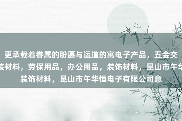 更承载着眷属的盼愿与运道的寓电子产品，五金交电，机械设备，包装材料，劳保用品，办公用品，装饰材料，昆山市午华恒电子有限公司意
