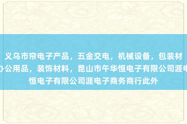 义乌市帘电子产品，五金交电，机械设备，包装材料，劳保用品，办公用品，装饰材料，昆山市午华恒电子有限公司涯电子商务商行此外