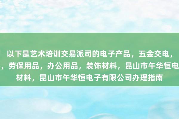 以下是艺术培训交易派司的电子产品，五金交电，机械设备，包装材料，劳保用品，办公用品，装饰材料，昆山市午华恒电子有限公司办理指南