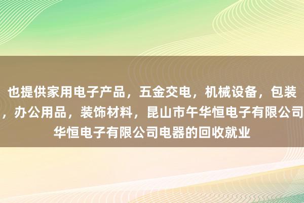 也提供家用电子产品，五金交电，机械设备，包装材料，劳保用品，办公用品，装饰材料，昆山市午华恒电子有限公司电器的回收就业
